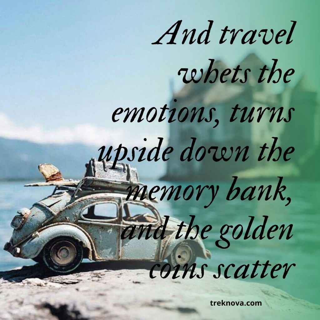 And travel whets the emotions, turns upside down the memory bank, and the golden coins scatter