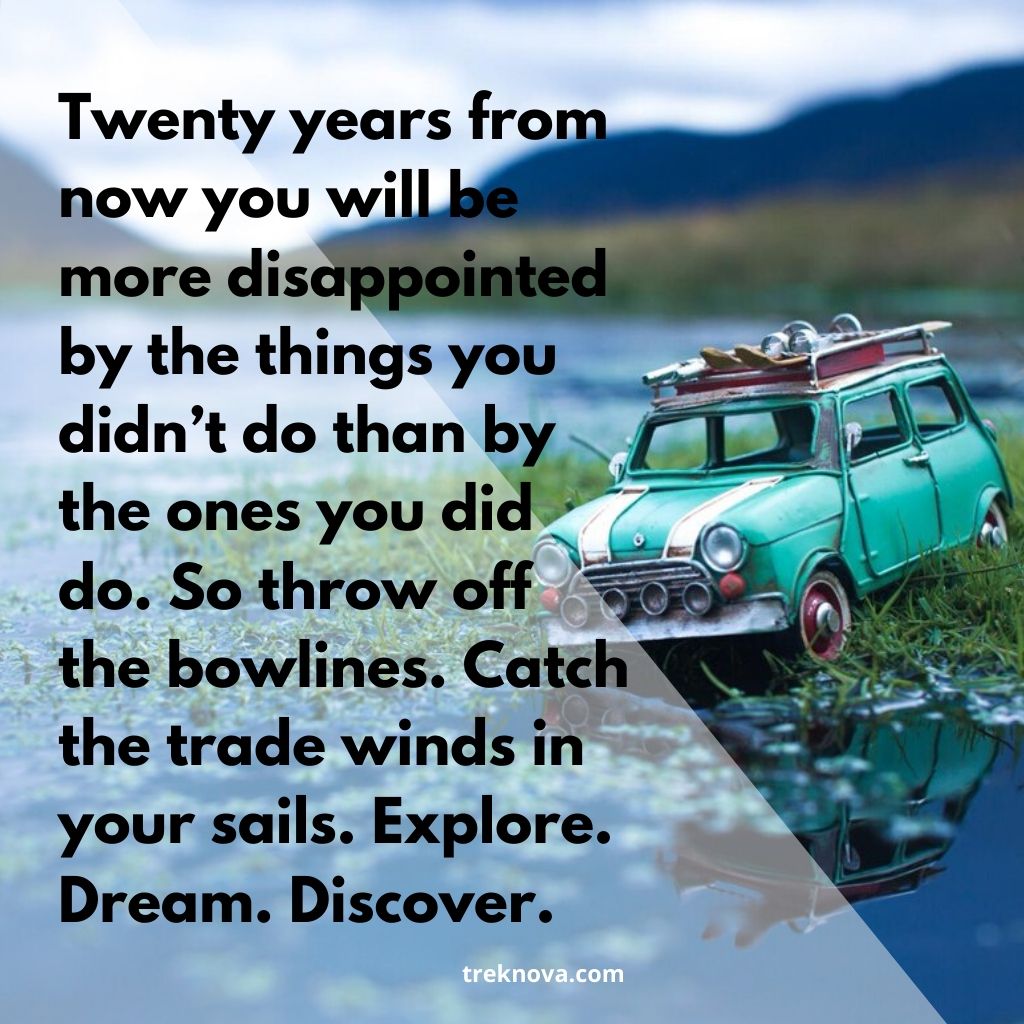 Twenty years from now you will be more disappointed by the things you didn’t do than by the ones you did do. So throw off the bowlines. Catch the trade winds in your sails. Explore. Dream. Discover.